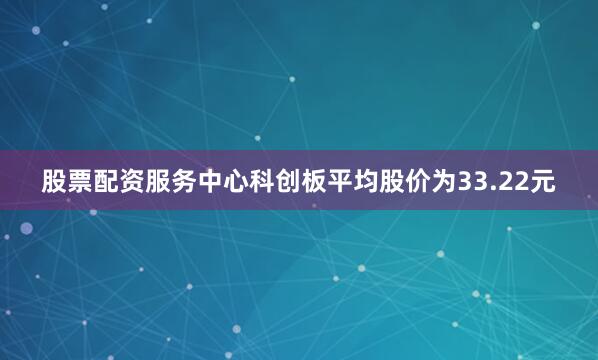 股票配资服务中心科创板平均股价为33.22元