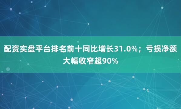 配资实盘平台排名前十同比增长31.0%；亏损净额大幅收窄超90%
