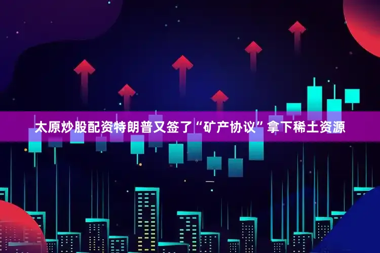 太原炒股配资特朗普又签了“矿产协议”拿下稀土资源