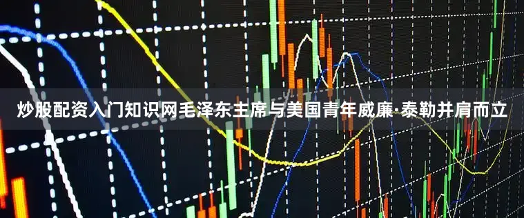 炒股配资入门知识网毛泽东主席与美国青年威廉·泰勒并肩而立