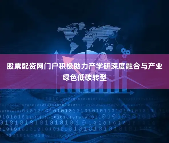 股票配资网门户积极助力产学研深度融合与产业绿色低碳转型