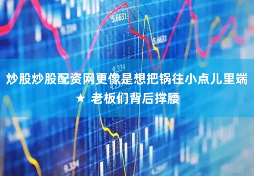 炒股炒股配资网更像是想把锅往小点儿里端★ 老板们背后撑腰